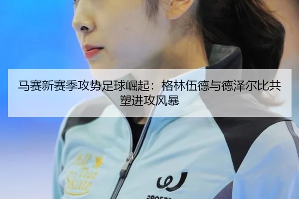 马赛新赛季攻势足球崛起：格林伍德与德泽尔比共塑进攻风暴